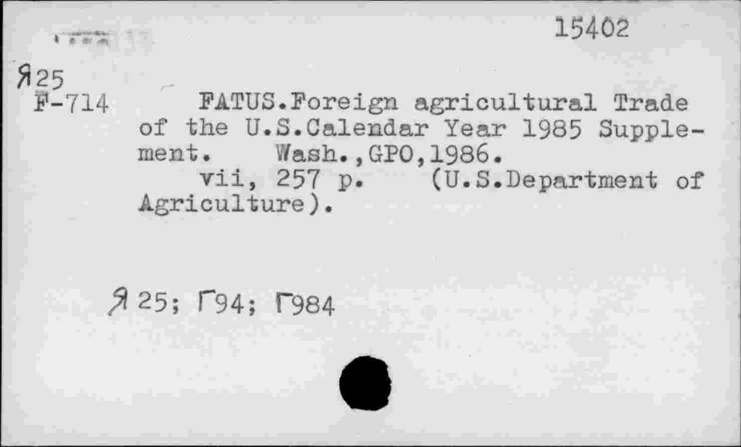 ﻿15402
#25
F-714 FATUS.Foreign agricultural Trade of the U.S.Calendar Year 1985 Supplement .	Wash.,GPO,1986.
vii, 257 p. (U.S.Department of Agriculture).
>|25; T94; P984